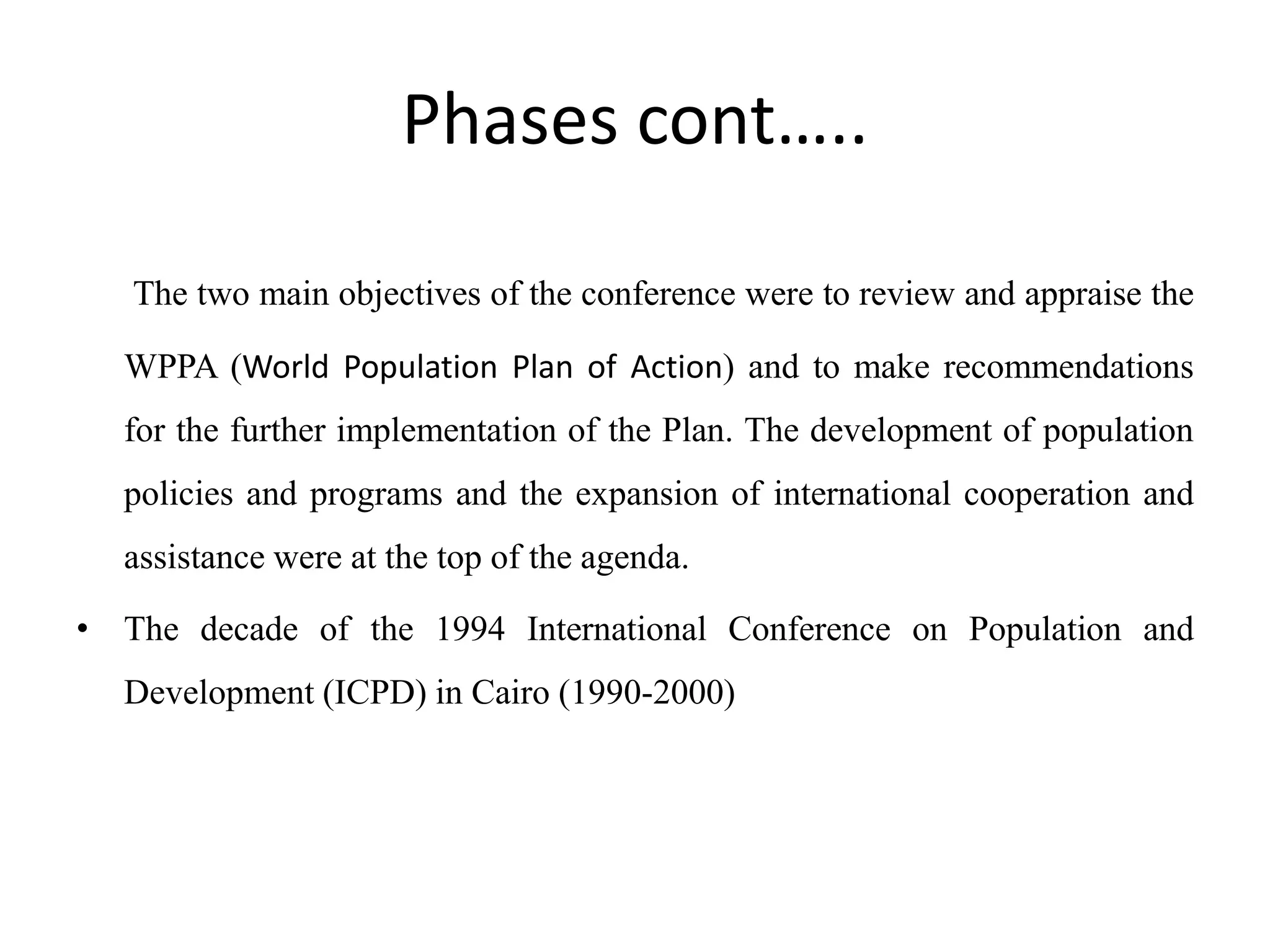 Phases cont…..
The two main objectives of the conference were to review and appraise the
WPPA (World Population Plan of Action) and to make recommendations
for the further implementation of the Plan. The development of population
policies and programs and the expansion of international cooperation and
assistance were at the top of the agenda.
• The decade of the 1994 International Conference on Population and
Development (ICPD) in Cairo (1990-2000)
 