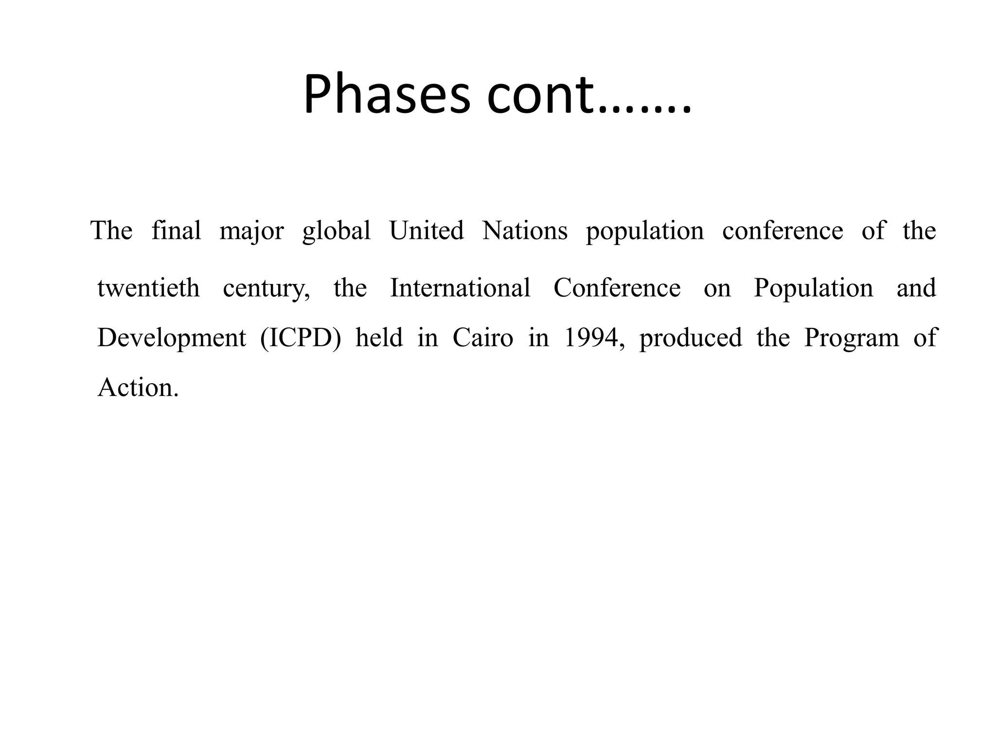Phases cont…….
The final major global United Nations population conference of the
twentieth century, the International Conference on Population and
Development (ICPD) held in Cairo in 1994, produced the Program of
Action.
 