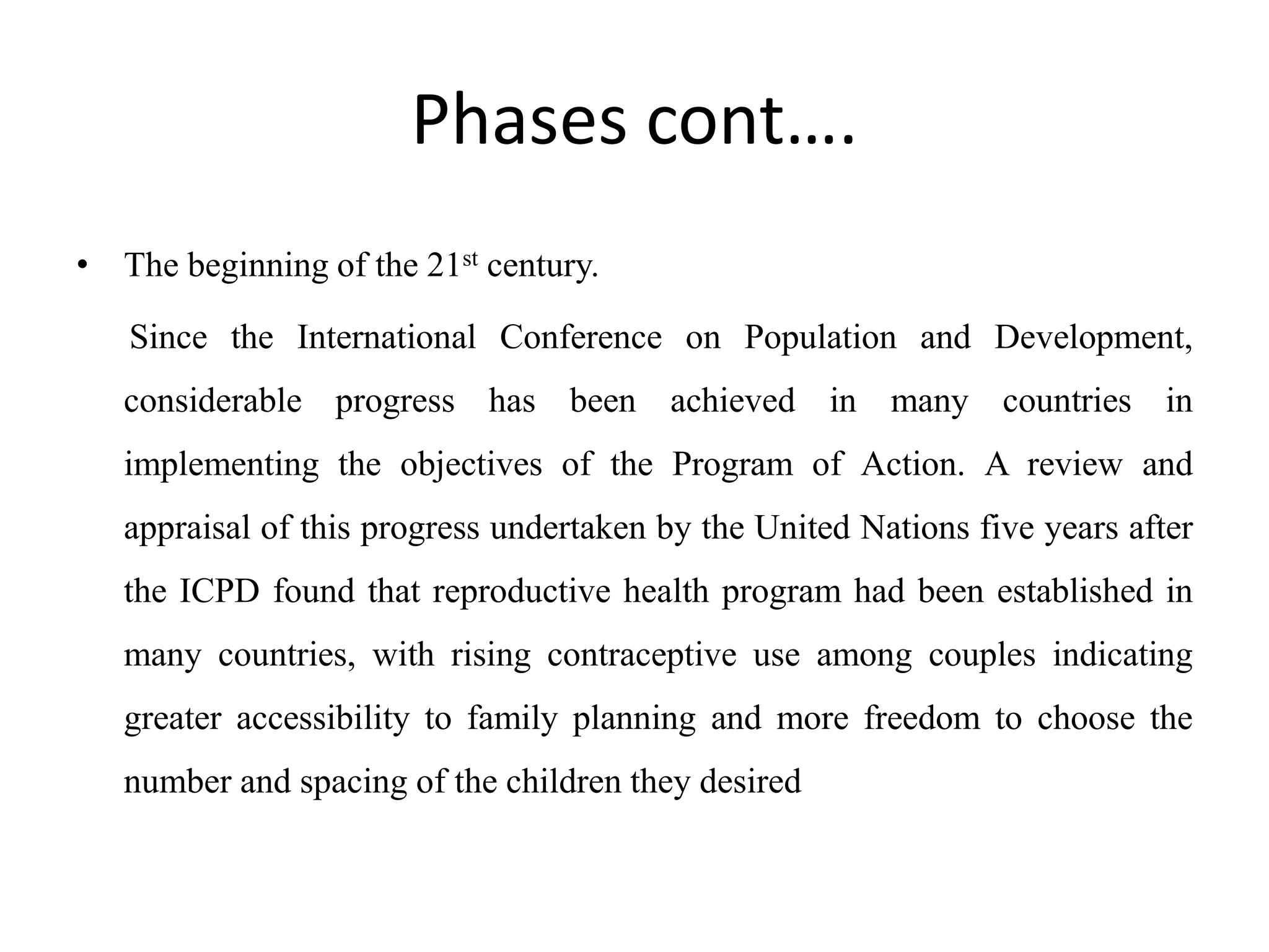 Phases cont….
• The beginning of the 21st century.
Since the International Conference on Population and Development,
considerable progress has been achieved in many countries in
implementing the objectives of the Program of Action. A review and
appraisal of this progress undertaken by the United Nations five years after
the ICPD found that reproductive health program had been established in
many countries, with rising contraceptive use among couples indicating
greater accessibility to family planning and more freedom to choose the
number and spacing of the children they desired
 