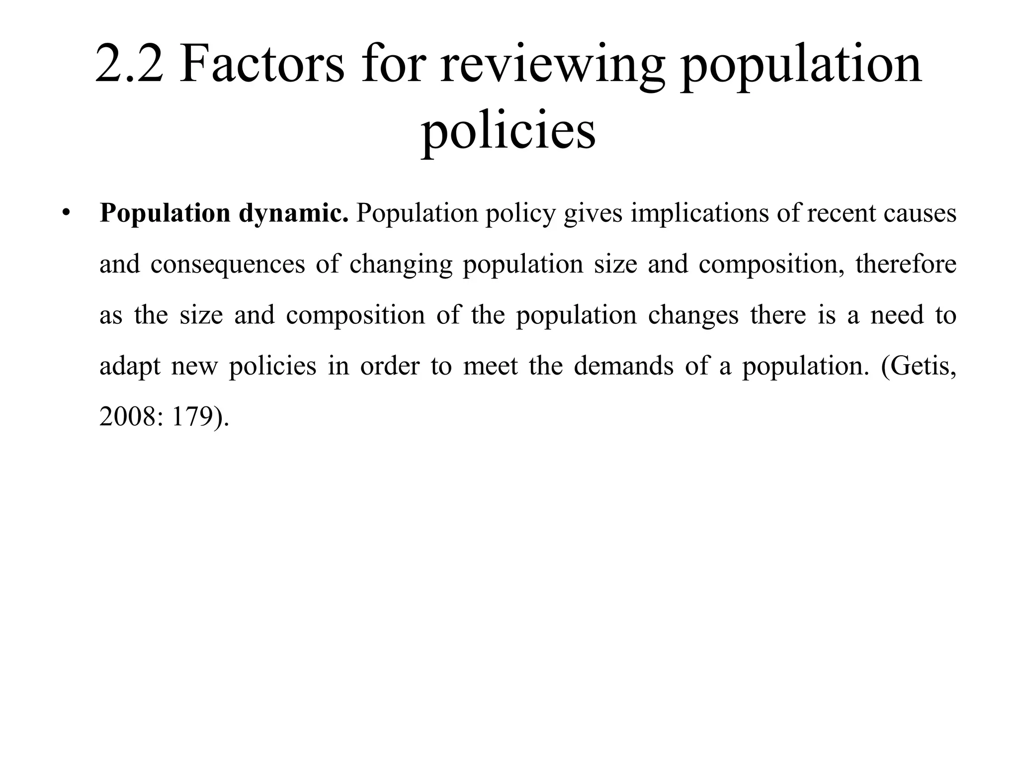 2.2 Factors for reviewing population
policies
• Population dynamic. Population policy gives implications of recent causes
and consequences of changing population size and composition, therefore
as the size and composition of the population changes there is a need to
adapt new policies in order to meet the demands of a population. (Getis,
2008: 179).
 