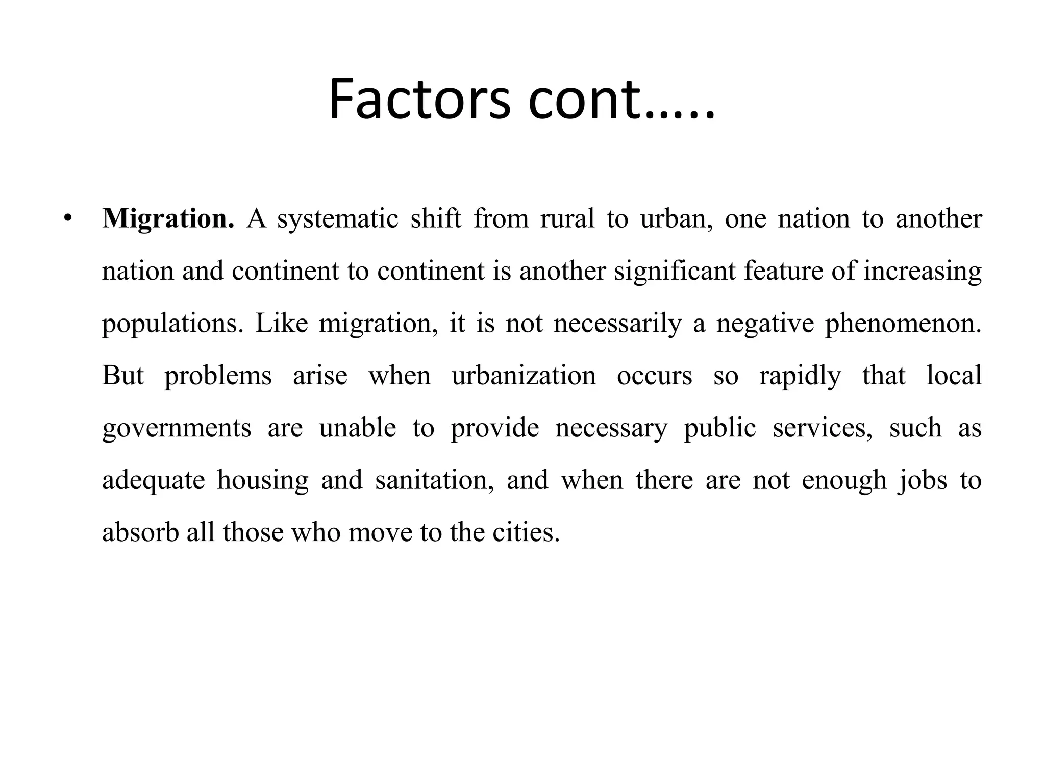 Factors cont…..
• Migration. A systematic shift from rural to urban, one nation to another
nation and continent to continent is another significant feature of increasing
populations. Like migration, it is not necessarily a negative phenomenon.
But problems arise when urbanization occurs so rapidly that local
governments are unable to provide necessary public services, such as
adequate housing and sanitation, and when there are not enough jobs to
absorb all those who move to the cities.
 