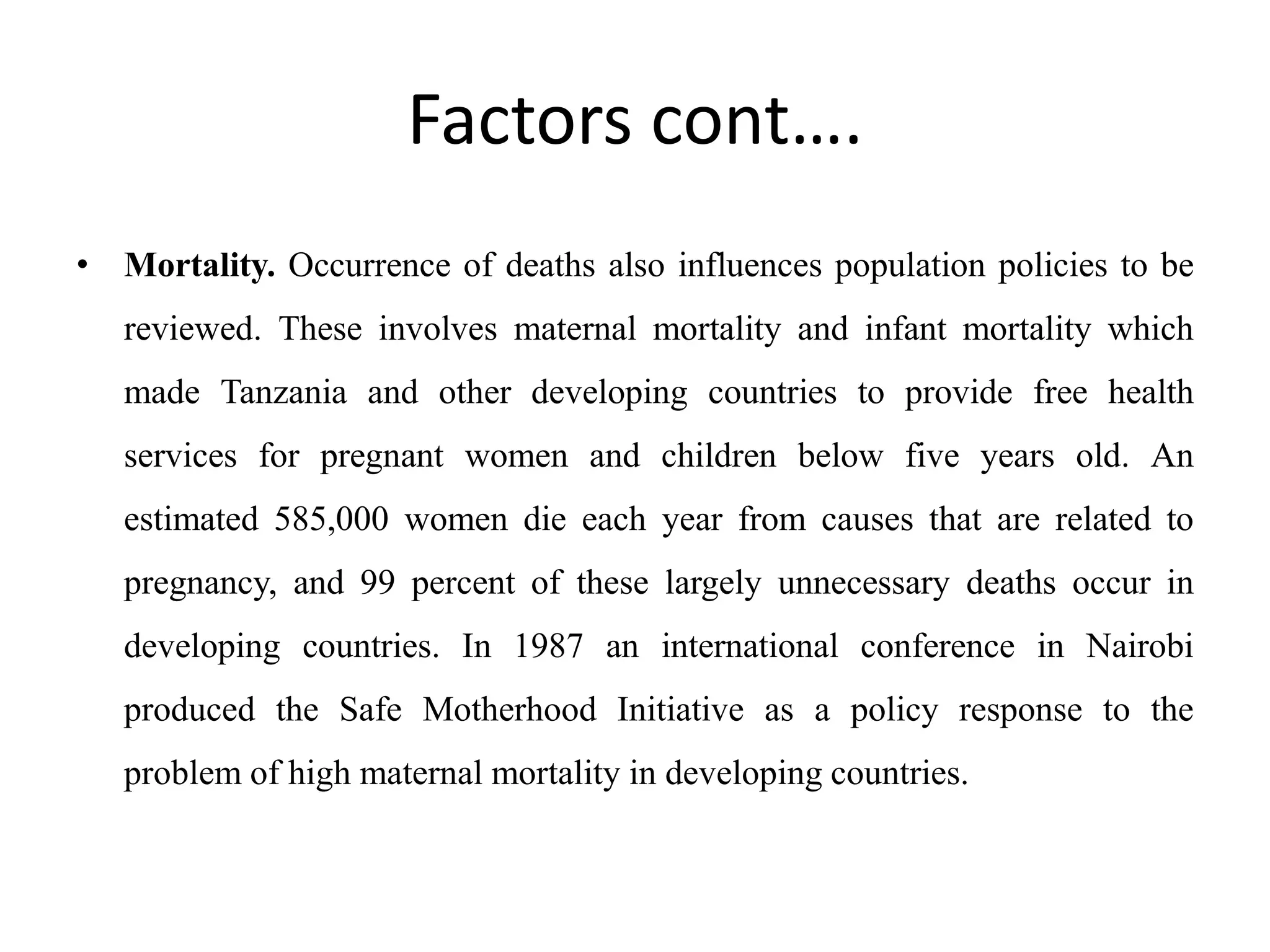Factors cont….
• Mortality. Occurrence of deaths also influences population policies to be
reviewed. These involves maternal mortality and infant mortality which
made Tanzania and other developing countries to provide free health
services for pregnant women and children below five years old. An
estimated 585,000 women die each year from causes that are related to
pregnancy, and 99 percent of these largely unnecessary deaths occur in
developing countries. In 1987 an international conference in Nairobi
produced the Safe Motherhood Initiative as a policy response to the
problem of high maternal mortality in developing countries.
 