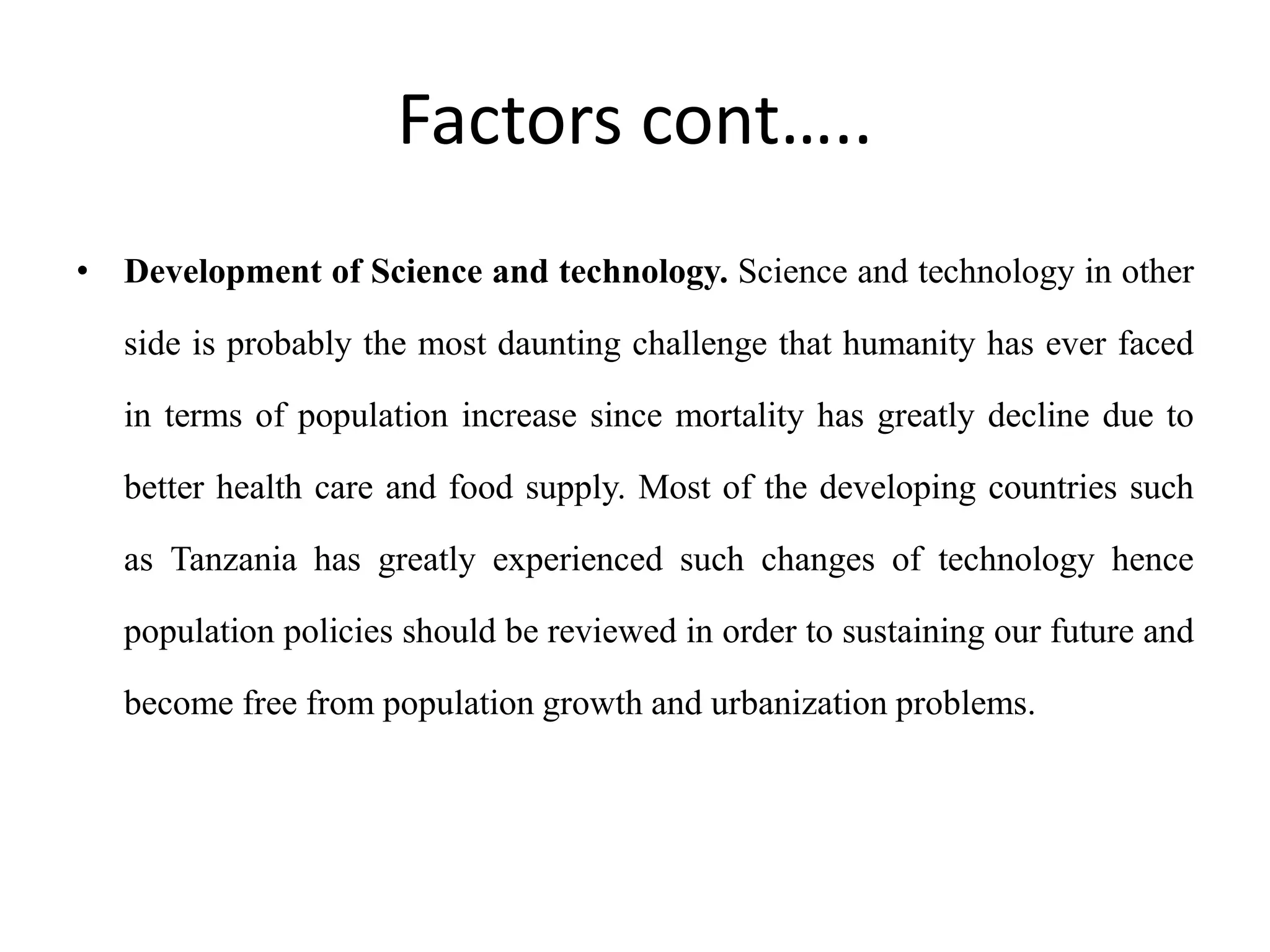 Factors cont…..
• Development of Science and technology. Science and technology in other
side is probably the most daunting challenge that humanity has ever faced
in terms of population increase since mortality has greatly decline due to
better health care and food supply. Most of the developing countries such
as Tanzania has greatly experienced such changes of technology hence
population policies should be reviewed in order to sustaining our future and
become free from population growth and urbanization problems.
 