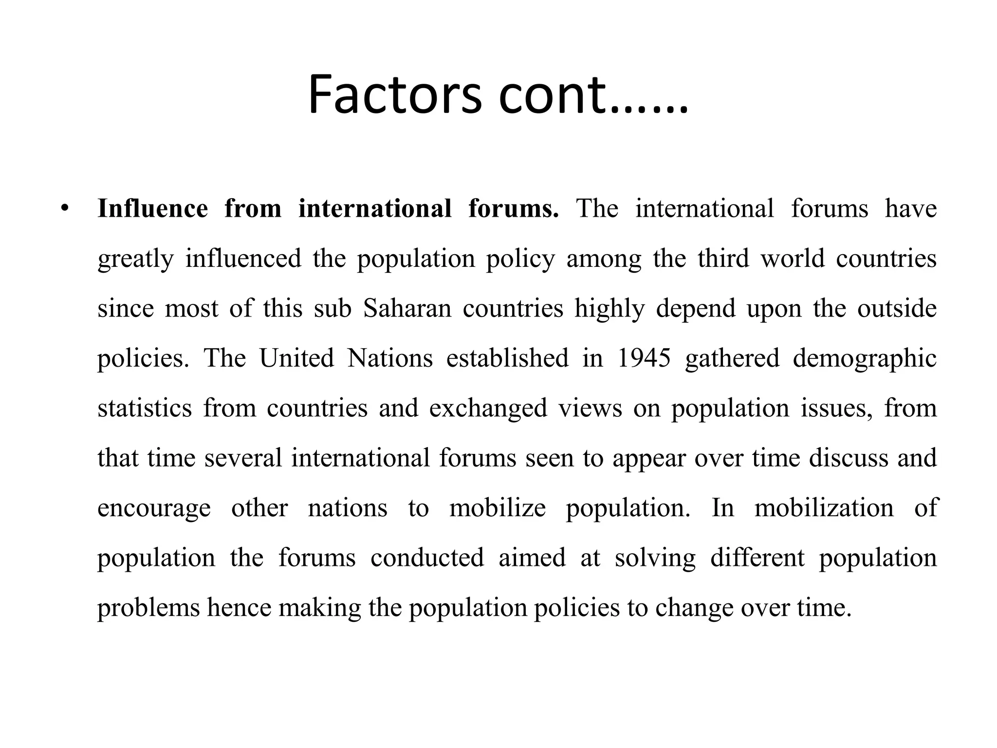 Factors cont……
• Influence from international forums. The international forums have
greatly influenced the population policy among the third world countries
since most of this sub Saharan countries highly depend upon the outside
policies. The United Nations established in 1945 gathered demographic
statistics from countries and exchanged views on population issues, from
that time several international forums seen to appear over time discuss and
encourage other nations to mobilize population. In mobilization of
population the forums conducted aimed at solving different population
problems hence making the population policies to change over time.
 