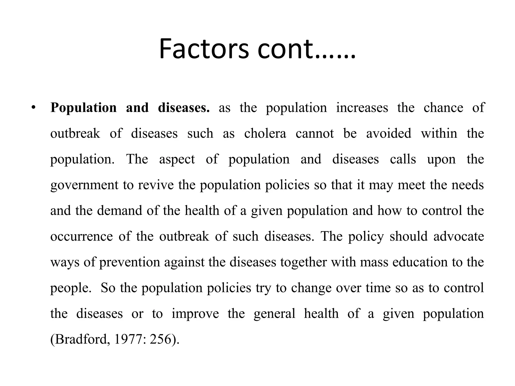 Factors cont……
• Population and diseases. as the population increases the chance of
outbreak of diseases such as cholera cannot be avoided within the
population. The aspect of population and diseases calls upon the
government to revive the population policies so that it may meet the needs
and the demand of the health of a given population and how to control the
occurrence of the outbreak of such diseases. The policy should advocate
ways of prevention against the diseases together with mass education to the
people. So the population policies try to change over time so as to control
the diseases or to improve the general health of a given population
(Bradford, 1977: 256).
 