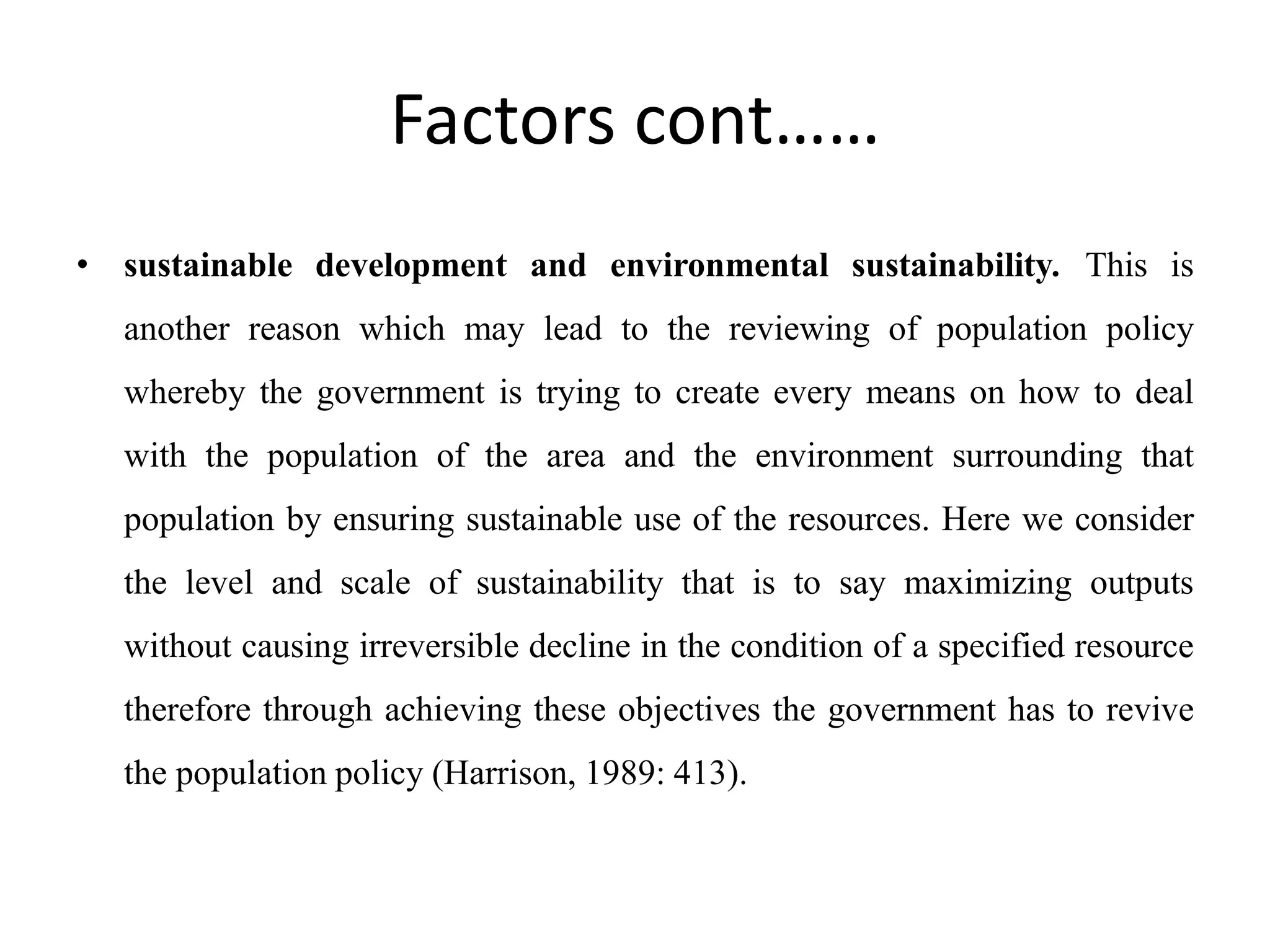 Factors cont……
• sustainable development and environmental sustainability. This is
another reason which may lead to the reviewing of population policy
whereby the government is trying to create every means on how to deal
with the population of the area and the environment surrounding that
population by ensuring sustainable use of the resources. Here we consider
the level and scale of sustainability that is to say maximizing outputs
without causing irreversible decline in the condition of a specified resource
therefore through achieving these objectives the government has to revive
the population policy (Harrison, 1989: 413).
 