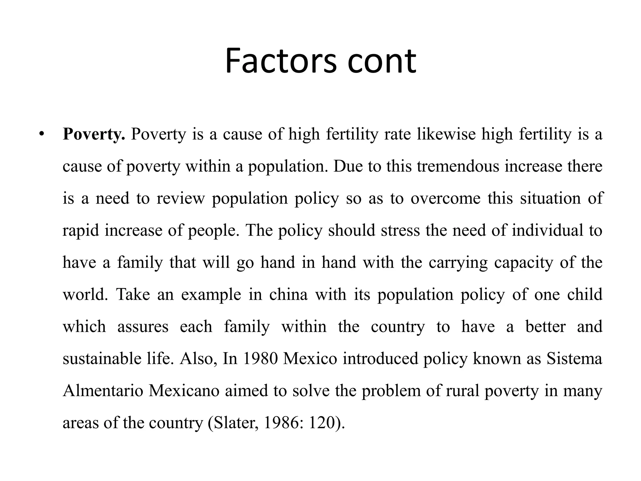 Factors cont
• Poverty. Poverty is a cause of high fertility rate likewise high fertility is a
cause of poverty within a population. Due to this tremendous increase there
is a need to review population policy so as to overcome this situation of
rapid increase of people. The policy should stress the need of individual to
have a family that will go hand in hand with the carrying capacity of the
world. Take an example in china with its population policy of one child
which assures each family within the country to have a better and
sustainable life. Also, In 1980 Mexico introduced policy known as Sistema
Almentario Mexicano aimed to solve the problem of rural poverty in many
areas of the country (Slater, 1986: 120).
 