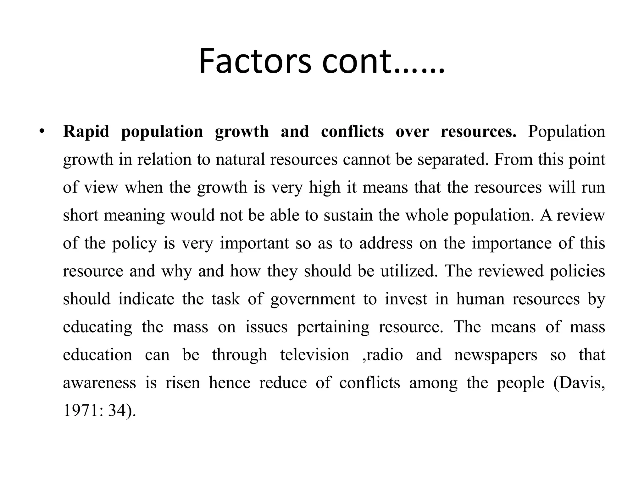Factors cont……
• Rapid population growth and conflicts over resources. Population
growth in relation to natural resources cannot be separated. From this point
of view when the growth is very high it means that the resources will run
short meaning would not be able to sustain the whole population. A review
of the policy is very important so as to address on the importance of this
resource and why and how they should be utilized. The reviewed policies
should indicate the task of government to invest in human resources by
educating the mass on issues pertaining resource. The means of mass
education can be through television ,radio and newspapers so that
awareness is risen hence reduce of conflicts among the people (Davis,
1971: 34).
 