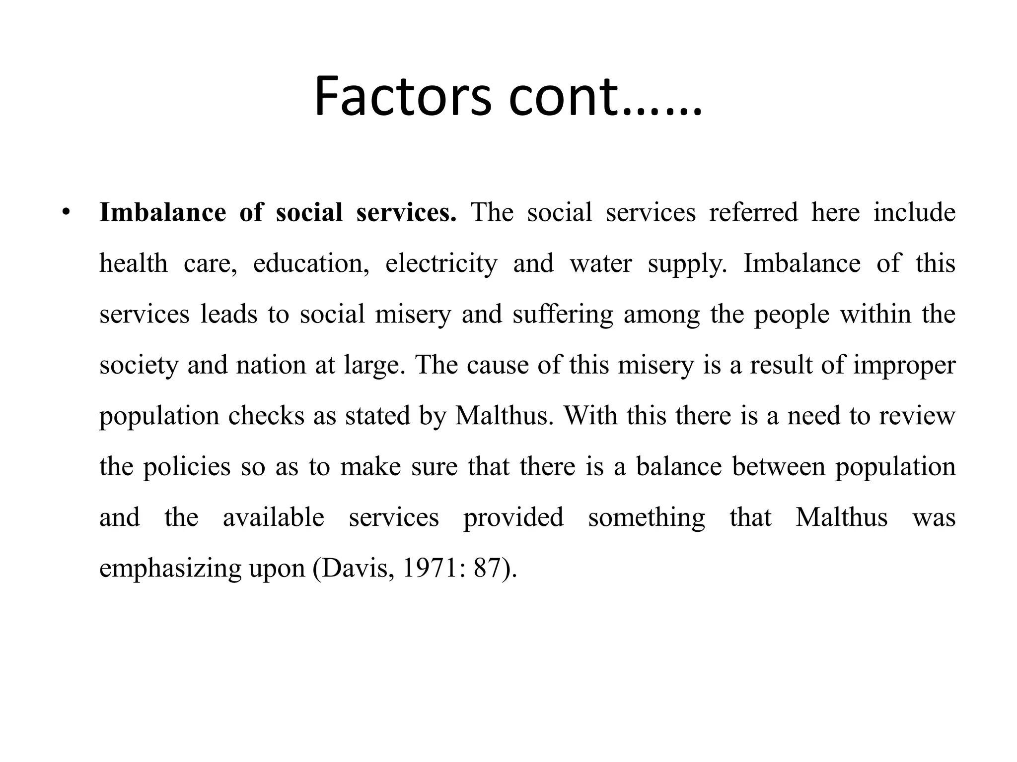 Factors cont……
• Imbalance of social services. The social services referred here include
health care, education, electricity and water supply. Imbalance of this
services leads to social misery and suffering among the people within the
society and nation at large. The cause of this misery is a result of improper
population checks as stated by Malthus. With this there is a need to review
the policies so as to make sure that there is a balance between population
and the available services provided something that Malthus was
emphasizing upon (Davis, 1971: 87).
 