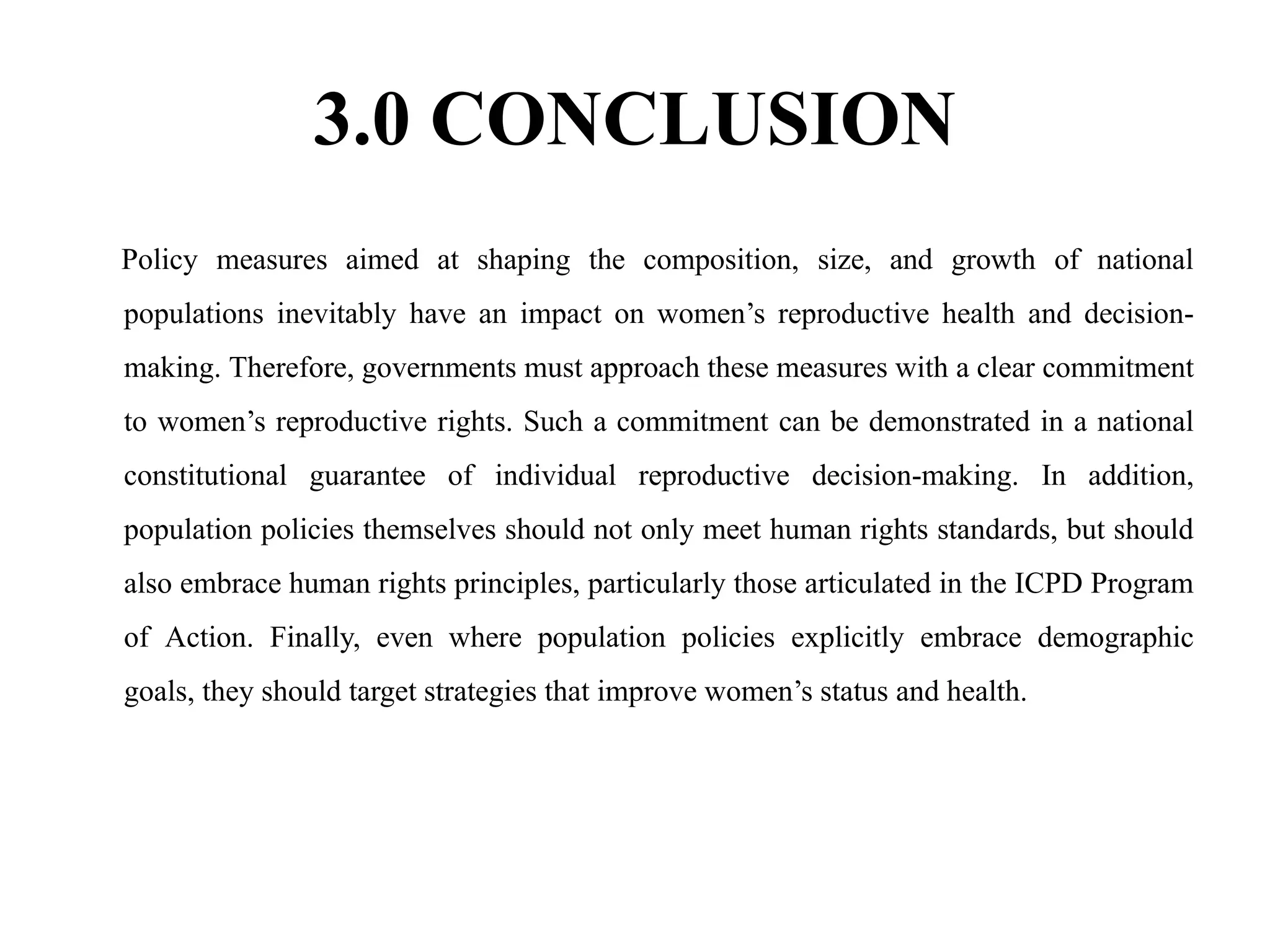3.0 CONCLUSION
Policy measures aimed at shaping the composition, size, and growth of national
populations inevitably have an impact on women’s reproductive health and decision-
making. Therefore, governments must approach these measures with a clear commitment
to women’s reproductive rights. Such a commitment can be demonstrated in a national
constitutional guarantee of individual reproductive decision-making. In addition,
population policies themselves should not only meet human rights standards, but should
also embrace human rights principles, particularly those articulated in the ICPD Program
of Action. Finally, even where population policies explicitly embrace demographic
goals, they should target strategies that improve women’s status and health.
 