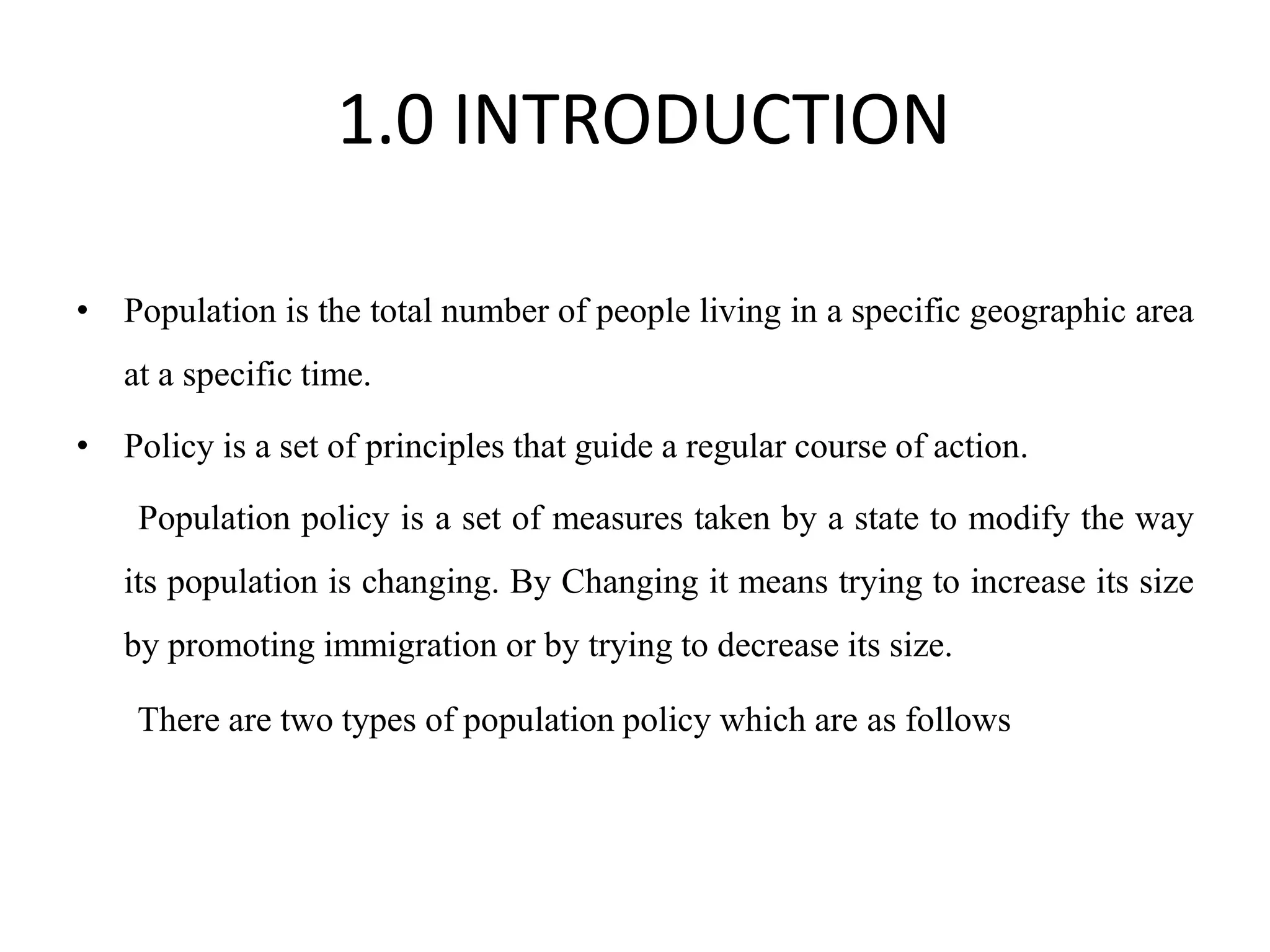1.0 INTRODUCTION
• Population is the total number of people living in a specific geographic area
at a specific time.
• Policy is a set of principles that guide a regular course of action.
Population policy is a set of measures taken by a state to modify the way
its population is changing. By Changing it means trying to increase its size
by promoting immigration or by trying to decrease its size.
There are two types of population policy which are as follows
 
