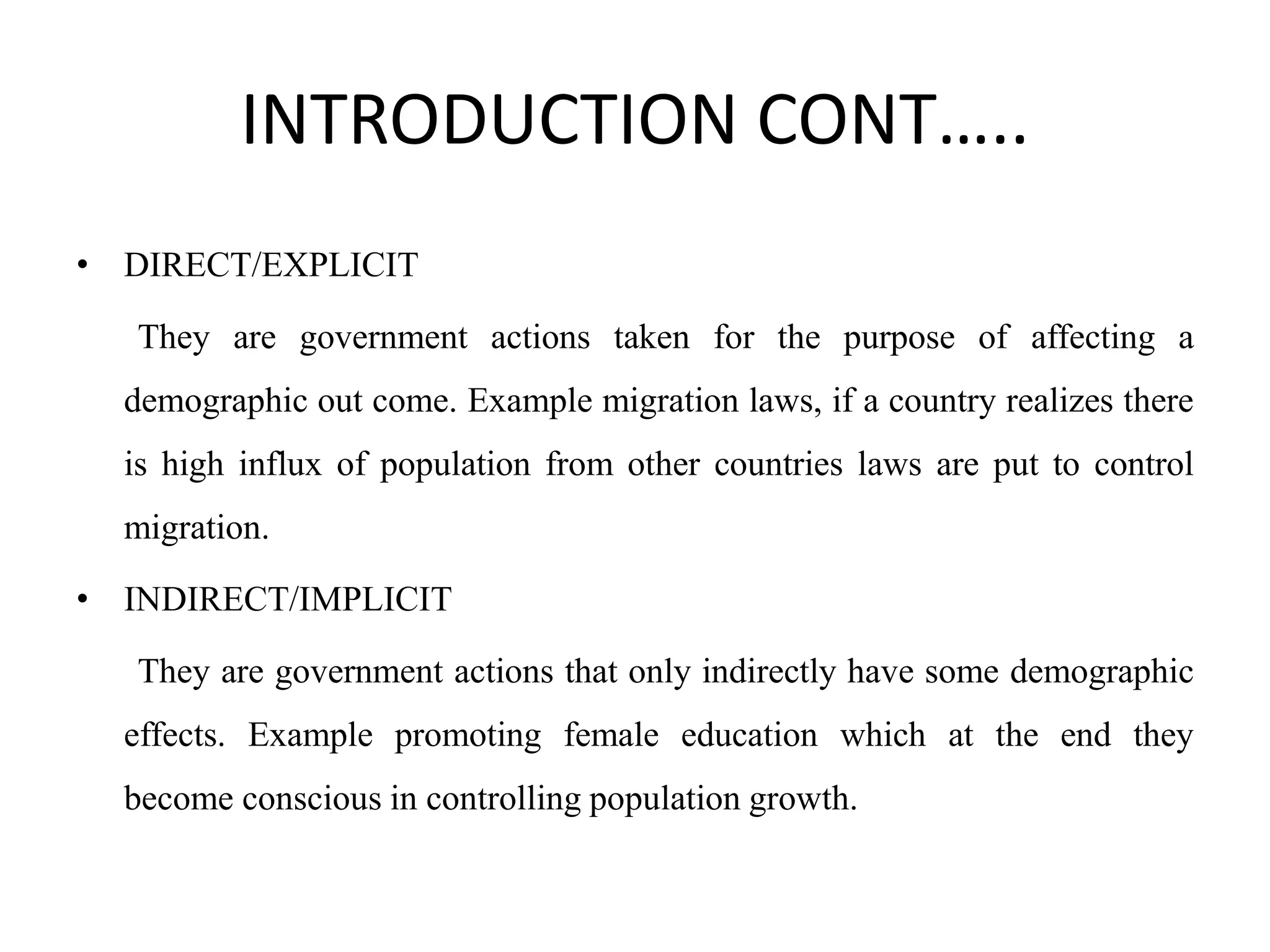 INTRODUCTION CONT…..
• DIRECT/EXPLICIT
They are government actions taken for the purpose of affecting a
demographic out come. Example migration laws, if a country realizes there
is high influx of population from other countries laws are put to control
migration.
• INDIRECT/IMPLICIT
They are government actions that only indirectly have some demographic
effects. Example promoting female education which at the end they
become conscious in controlling population growth.
 