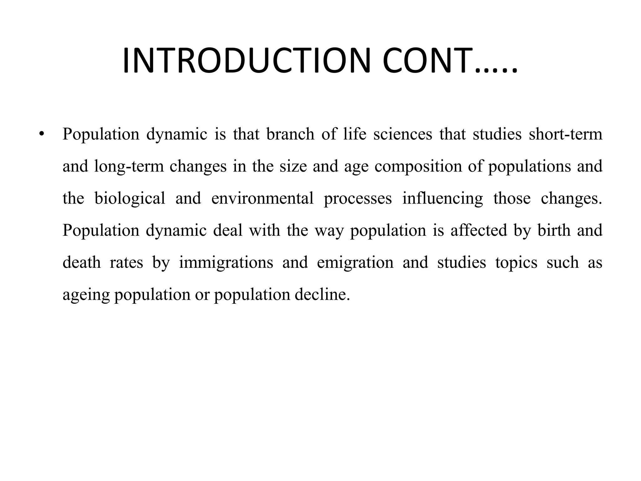INTRODUCTION CONT…..
• Population dynamic is that branch of life sciences that studies short-term
and long-term changes in the size and age composition of populations and
the biological and environmental processes influencing those changes.
Population dynamic deal with the way population is affected by birth and
death rates by immigrations and emigration and studies topics such as
ageing population or population decline.
 