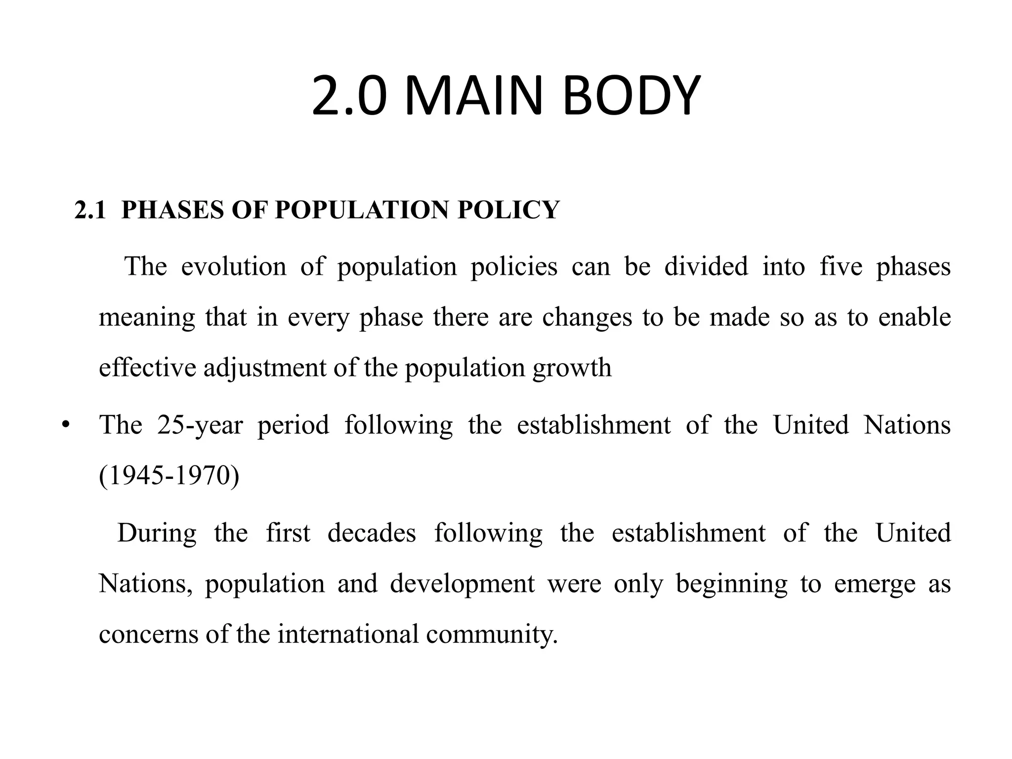 2.0 MAIN BODY
2.1 PHASES OF POPULATION POLICY
The evolution of population policies can be divided into five phases
meaning that in every phase there are changes to be made so as to enable
effective adjustment of the population growth
• The 25-year period following the establishment of the United Nations
(1945-1970)
During the first decades following the establishment of the United
Nations, population and development were only beginning to emerge as
concerns of the international community.
 