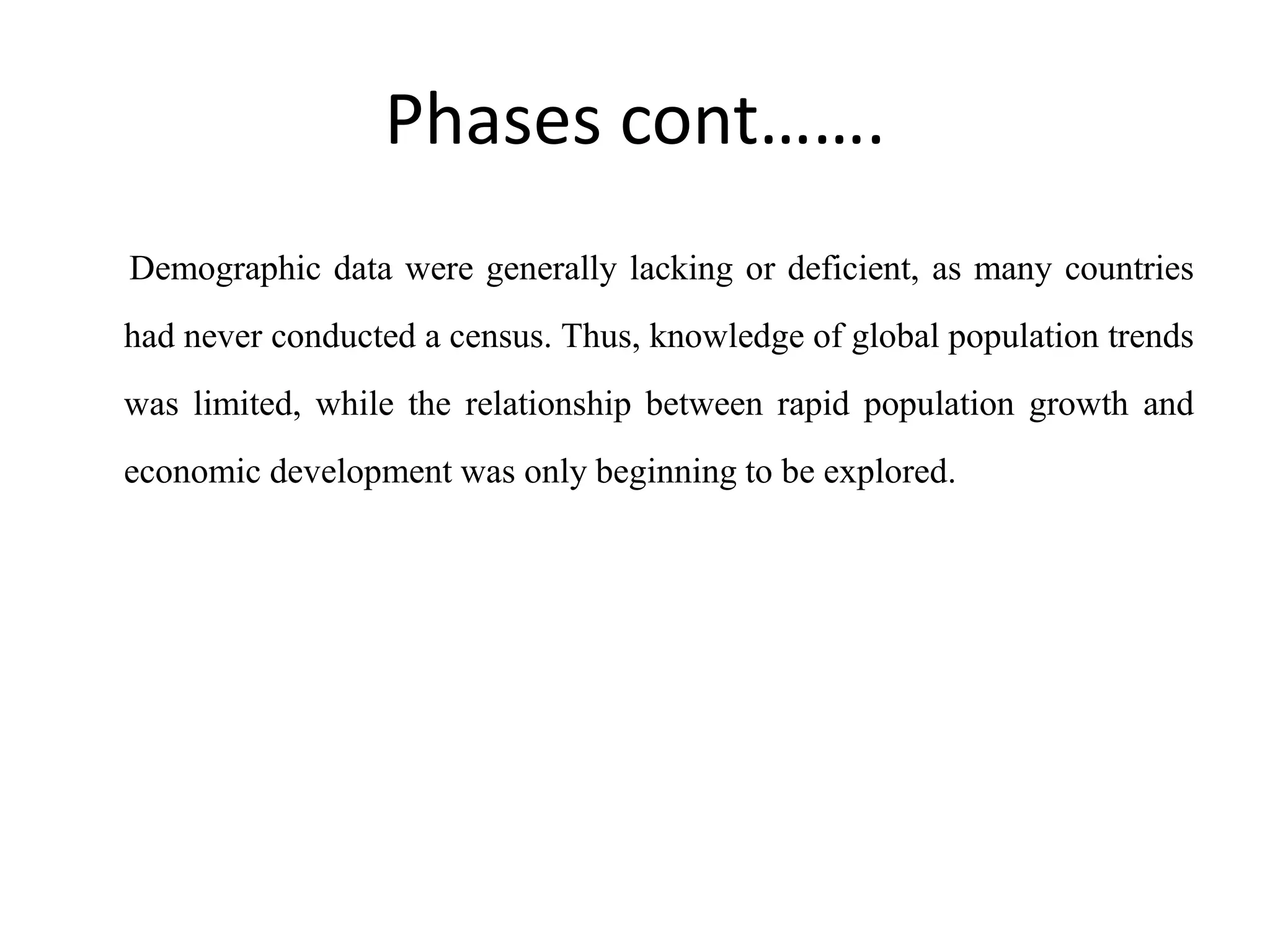 Phases cont…….
Demographic data were generally lacking or deficient, as many countries
had never conducted a census. Thus, knowledge of global population trends
was limited, while the relationship between rapid population growth and
economic development was only beginning to be explored.
 