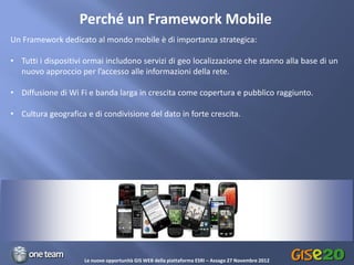 Perché un Framework Mobile
Un Framework dedicato al mondo mobile è di importanza strategica:

• Tutti i dispositivi ormai includono servizi di geo localizzazione che stanno alla base di un
  nuovo approccio per l’accesso alle informazioni della rete.

• Diffusione di Wi Fi e banda larga in crescita come copertura e pubblico raggiunto.

• Cultura geografica e di condivisione del dato in forte crescita.




                                                          0




                     Le nuove opportunità GIS WEB della piattaforma ESRI – Assago 27 Novembre 2012
 