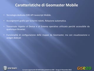 Caratteristiche di Geomaster Mobile

• Tecnologia dedicata ESRI API Javascript Mobile.

• Accorgimenti grafici per Schermi ridotti, Rotazione automatica.

• Trasversale rispetto al Device e al Sistema operativo utilizzato perchè accessibile da
  qualunque Browser.

• Funzionalità di configurazione delle mappe da Geomaster, ma con visualizzazione e
  widget dedicati




                   Le nuove opportunità GIS WEB della piattaforma ESRI – Assago 27 Novembre 2012
 