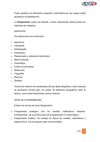 LUFFI 9
Puede ayudarse de información espectral y radiométrica de una imagen digital
apoyada en la teledetección.
La fotogrametría puede ser terrestre o aérea dependiendo desde donde son
obtenidas las imágenes.
Aplicaciones
Sus aplicaciones son numerosas:
 Agronomía.
 Cartografía.
 Ortofotografía.
 Arquitectura.
 Planeamiento y ordenación del territorio.
 Medio ambiente.
 Arqueología.
 Control de estructuras.
 Mediciones.
 Topografía.
 Medicina.
 Zoología
Técnica de medición de coordenadas 3D que utiliza fotografías u otros sistemas
de percepción remota junto con puntos de referencia topográficos sobre el
terreno, como medio fundamental para la medición.
TIPOS DE FOTOGRAMETRÍA
Existen tres formas de hacer fotogrametría:
 Fotogrametría analógica: Son los modelos matemáticos utilizados.
Evidentemente, fue la primera parte de la fotogrametría en desarrollarse.
 Fotogrametría analítica: Se encarga de aplicar los modelos matemáticos a
objetos físicos. Fue la segunda parte en desarrollarse.
 