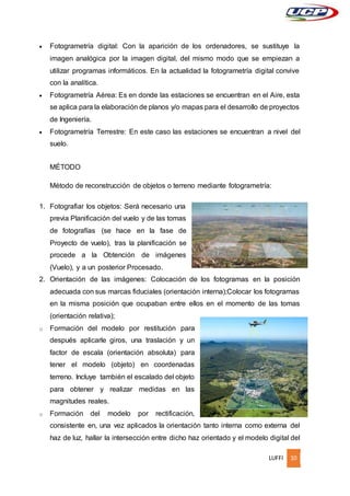 LUFFI 10
 Fotogrametría digital: Con la aparición de los ordenadores, se sustituye la
imagen analógica por la imagen digital, del mismo modo que se empiezan a
utilizar programas informáticos. En la actualidad la fotogrametría digital convive
con la analítica.
 Fotogrametría Aérea: Es en donde las estaciones se encuentran en el Aire, esta
se aplica para la elaboración de planos y/o mapas para el desarrollo de proyectos
de Ingeniería.
 Fotogrametría Terrestre: En este caso las estaciones se encuentran a nivel del
suelo.
MÉTODO
Método de reconstrucción de objetos o terreno mediante fotogrametría:
1. Fotografiar los objetos: Será necesario una
previa Planificación del vuelo y de las tomas
de fotografías (se hace en la fase de
Proyecto de vuelo), tras la planificación se
procede a la Obtención de imágenes
(Vuelo), y a un posterior Procesado.
2. Orientación de las imágenes: Colocación de los fotogramas en la posición
adecuada con sus marcas fiduciales (orientación interna);Colocar los fotogramas
en la misma posición que ocupaban entre ellos en el momento de las tomas
(orientación relativa);
o Formación del modelo por restitución para
después aplicarle giros, una traslación y un
factor de escala (orientación absoluta) para
tener el modelo (objeto) en coordenadas
terreno. Incluye también el escalado del objeto
para obtener y realizar medidas en las
magnitudes reales.
o Formación del modelo por rectificación,
consistente en, una vez aplicados la orientación tanto interna como externa del
haz de luz, hallar la intersección entre dicho haz orientado y el modelo digital del
 