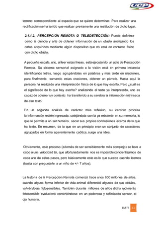 LUFFI 11
terreno correspondiente al espacio que se quiere determinar. Para realizar una
rectificación se ha tenido que realizar previamente una restitución de dicho lugar.
2.1.1.2. PERCEPCIÓN REMOTA O TELEDETECCIÓN: Puede definirse
como la ciencia y arte de obtener información de un objeto analizando los
datos adquiridos mediante algún dispositivo que no está en contacto físico
con dicho objeto.
A pequeña escala, uno, al leer estas líneas, está ejecutando un acto de Percepción
Remota. Su sistema sensorial asignado a la visión está en primera instancia
identificando letras, luego agrupándolas en palabras y más tarde en oraciones,
para finalmente, sumando estas oraciones, obtener un párrafo. Hasta aquí la
persona ha realizado una interpretación física de lo que hay escrito. Pero ¿cuál es
el significado de lo que hay escrito? analizando el texto ya interpretado, uno es
capaz de obtener un contexto: ha transferido a su cerebro la información intrínseca
de ese texto.
En un segundo análisis de carácter más reflexivo, su cerebro procesa
la información recién ingresada, cotejándola con la ya existente en su memoria, lo
que le permite a un ser humano. sacar sus propias conclusiones acerca de lo que
ha leído. En resumen, de lo que en un principio eran un conjunto de caracteres
agrupados en forma aparentemente caótica, surge una idea.
Obviamente, este proceso (además de ser sensiblemente más complejo) se lleva a
cabo a una velocidad tal, que afortunadamente nos es imposible concientizarnos de
cada uno de estos pasos, pero básicamente esto es lo que sucede cuando leemos
(basta con preguntarle a un niño de +/- 7 años).
La historia de la Percepción Remota comenzó hace unos 600 millones de años,
cuando alguna forma inferior de vida animal diferenció algunas de sus células,
volviéndolas fotosensibles. También durante millones de años dicho rudimento
fotosensible evolucionó convirtiéndose en un poderoso y sofisticado sensor, el
ojo humano.
 