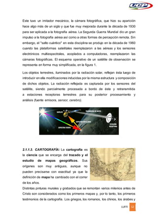 LUFFI 12
Este tuvo un imitador mecánico, la cámara fotográfica, que hizo su aparición
hace algo más de un siglo y que fue muy mejorada durante la década de 1930
para ser aplicada a la fotografía aérea. La Segunda Guerra Mundial dio un gran
impulso a la fotografía aérea así como a otras formas de percepción remota. Sin
embargo, el "salto cuántico" en esta disciplina se produjo en la década de 1960
cuando las plataformas satelitales reemplazaron a las aéreas y los sensores
electrónicos multiespectrales, acoplados a computadoras, reemplazaron las
cámaras fotográficas. El esquema operativo de un satélite de observación se
representa en forma muy simplificada, en la figura 1.
Los objetos terrestres, iluminados por la radiación solar, reflejan ésta luego de
introducir en ella modificaciones inducidas por la misma estructura y composición
de dichos objetos. La radiación reflejada es capturada por los sensores del
satélite, siendo parcialmente procesada a bordo de éste y retransmitida
a estaciones receptoras terrestres para su posterior procesamiento y
análisis (fuente emisora, sensor, cerebro).
2.1.1.3. CARTOGRAFÍA: La cartografía es
la ciencia que se encarga del trazado y el
estudio de mapas geográficos. Sus
orígenes son muy antiguos, aunque no
pueden precisarse con exactitud ya que la
definición de mapa ha cambiado con el correr
de los años.
Distintas pinturas murales y grabados que se remontan varios milenios antes de
Cristo son considerados como los primeros mapas y, por lo tanto, los primeros
testimonios de la cartografía. Los griegos, los romanos, los chinos, los árabes y
 