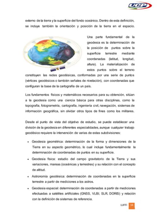 LUFFI 14
externo de la tierra y la superficie del fondo oceánico. Dentro de esta definición,
se incluye también la orientación y posición de la tierra en el espacio.
Una parte fundamental de la
geodesia es la determinación de
la posición de puntos sobre la
superficie terrestre mediante
coordenadas (latitud, longitud,
altura). La materialización de
estos puntos sobre el terreno
constituyen las redes geodésicas, conformadas por una serie de puntos
(vértices geodésicos o también señales de nivelación), con coordenadas que
configuran la base de la cartografía de un país.
Los fundamentos físicos y matemáticos necesarios para su obtención, sitúan
a la geodesia como una ciencia básica para otras disciplinas, como la
topografía, fotogrametría, cartografía, ingeniería civil, navegación, sistemas de
información geográfica, sin olvidar otros tipos de fines como los militares.
Desde el punto de vista del objetivo de estudio, se puede establecer una
división de la geodesia en diferentes especialidades, aunque cualquier trabajo
geodésico requiere la intervención de varias de estas subdivisiones:
 Geodesia geométrica: determinación de la forma y dimensiones de la
Tierra en su aspecto geométrico, lo cual incluye fundamentalmente la
determinación de coordenadas de puntos en su superficie.
 Geodesia física: estudio del campo gravitatorio de la Tierra y sus
variaciones, mareas (oceánicas y terrestres) y su relación con el concepto
de altitud.
 Astronomía geodésica: determinación de coordenadas en la superficie
terrestre a partir de mediciones a los astros.
 Geodesia espacial: determinación de coordenadas a partir de mediciones
efectuadas a satélites artificiales (GNSS, VLBI, SLR, DORIS) y relación
con la definición de sistemas de referencia.
 