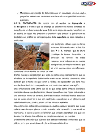 LUFFI 15
 Microgeodesia: medida de deformaciones en estructuras de obra civil o
pequeñas extensiones de terreno mediante técnicas geodésicas de alta
precisión.
2.1.1.6. TOPOGRAFÍA: Se conoce con el nombre de topografía a
la disciplina o técnica que se encarga de describir de manera detallada la
superficie de un determinado terreno. Esta rama, según se cuenta, hace foco en
el estudio de todos los principios y procesos que brindan la posibilidad de
trasladar a un gráfico las particularidades de la superficie, ya sean naturales o
artificiales.
Los topógrafos utilizan para su tarea
sistemas bidimensionales sobre los
ejes X e Y, mientras que la altura
constituye la tercera dimensión. La
elevación del terreno, de todas
maneras, se ve reflejada en los mapas
topográficos por medio de líneas que
se unen con un plano de referencia,
conocidas con el nombre de curvas de nivel.
Dichos mapas se caracterizan, por tanto, no sólo porque representan lo que es
el relieve de la superficie determinada a una escala definida claramente, sino
también por el hecho de que tienen la ventaja de representar una zona muy
amplia de un territorio como puede ser una provincia o incluso una región.
Una circunstancia esta última que es la que ejerce como principal diferencia
respecto a lo que son los llamados planos topográficos que hacen referencia a
una extensión menor de territorio. Entre las señas de identidad de ellos destacan
que se suelen dividir en lo que son cuadrículas equivalentes a un kilómetro real
del citado territorio, y que cuentan con las llamadas leyendas.
Unos elementos estos últimos gracias a los cuales cualquier persona que tenga
delante uno de estos planos podrán entender a la perfección lo que en él se
representa. Y es que aquellos determinan qué símbolos identifican a lo que son
los ríos, los árboles, los edificios, las carreteras o incluso los puentes.
De la misma forma hay que subrayar que estos documentos son habitual que se
utilicen en lo que son el desarrollo de actividades al aire libre.
 