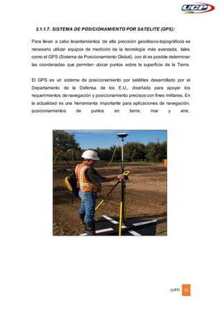 LUFFI 16
2.1.1.7. SISTEMA DE POSICIONAMIENTO POR SATELITE (GPS):
Para llevar a cabo levantamientos de alta precisión geodésico-topográficos es
necesario utilizar equipos de medición de la tecnología más avanzada, tales
como el GPS (Sistema de Posicionamiento Global), con él es posible determinar
las coordenadas que permiten ubicar puntos sobre la superficie de la Tierra.
El GPS es un sistema de posicionamiento por satélites desarrollado por el
Departamento de la Defensa de los E.U., diseñado para apoyar los
requerimientos de navegación y posicionamiento precisos con fines militares. En
la actualidad es una herramienta importante para aplicaciones de navegación,
posicionamientos de puntos en tierra, mar y aire.
 