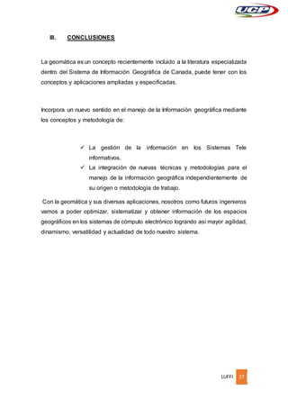LUFFI 17
III. CONCLUSIONES
La geomática es un concepto recientemente incluido a la literatura especializada
dentro del Sistema de Información Geográfica de Canada, puede tener con los
conceptos y aplicaciones ampliadas y especificadas.
Incorpora un nuevo sentido en el manejo de la Información geográfica mediante
los conceptos y metodología de:
 La gestión de la información en los Sistemas Tele
informativos.
 La integración de nuevas técnicas y metodologías para el
manejo de la información geográfica independientemente de
su origen o metodología de trabajo.
Con la geomática y sus diversas aplicaciones, nosotros como futuros ingenieros
vamos a poder optimizar, sistematizar y obtener información de los espacios
geográficos en los sistemas de cómputo electrónico logrando así mayor agilidad,
dinamismo, versatilidad y actualidad de todo nuestro sistema.
 