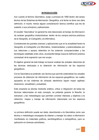LUFFI 3
INTRODUCCIÓN
Aun cuando el término Geomática, surge a principio de 1990 dentro del campo
técnico de los Sistemas de Información Geográfica, a la fecha no tiene una clara
definición, ni mucho menos alguna consideración teórica científica que les de
sustento a sus principios y aplicaciones.
El vocablo “Geomática” en general ha sido relacionado al manejo de información
de carácter geográfico involucrándose dentro de los campos teóricos prácticos
de la Geografía, la Cartografía y la Informática.
Considerando los grandes avances y aplicaciones que en la actualidad tienen la
Geografía, la Cartografía y la Informática, fundamentadas y potencializadas por
sus relaciones y apoyos obtenidos en los sistemas computacionales y las
tecnologías satelitales entre otros, el presente trabajo busca la definición práctica
conceptual de la expresión que nos ocupa.
El objetivo general de este trabajo es buscar analizar las actuales relaciones de
las técnicas dedicadas a la obtención de información de los espacios
geográficos.
Con la Geomática se pretende una técnica que permita sistematizar los actuales
procesos de obtención de información de los espacios geográficos, los cuales
apoyados en los sistemas de cómputo electrónico logran mayor agilidad,
dinamismo, versatilidad y actualidad.
Este propósito se aborda mediante análisis, crítica e integración de todas las
técnicas relacionadas en este concepto, se pretende generar la filosofía, la
estructura y las metodologías que permiten conciliar intereses y objetivos a la
obtención, mapeo y manejo de información relacionada con los espacios
geográficos.
La primera definición puede ser dada, describiendo a la Geomática como una
técnica o metodología encargada de obtener y manejar los datos e información
manifestada en materiales gráficos, aerofotográficos o cartográficos, para su
aplicación en diversas actividades.
 