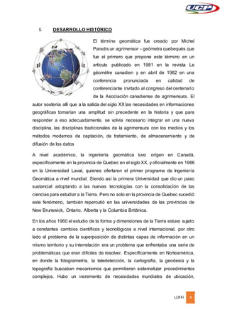 LUFFI 4
I. DESARROLLO HISTÓRICO
El término geomática fue creado por Michel
Paradis un agrimensor - geómetra quebequés que
fue el primero que propone este término en un
artículo publicado en 1981 en la revista Le
géomètre canadien y en abril de 1982 en una
conferencia pronunciada en calidad de
conferenciante invitado al congreso del centenario
de la Asociación canadiense de agrimensura. El
autor sostenía allí que a la salida del siglo XX las necesidades en informaciones
geográficas tomarían una amplitud sin precedente en la historia y que para
responder a eso adecuadamente, se volvía necesario integrar en una nueva
disciplina, las disciplinas tradicionales de la agrimensura con los medios y los
métodos modernos de captación, de tratamiento, de almacenamiento y de
difusión de los datos
A nivel académico, la ingeniería geomática tuvo origen en Canadá,
específicamente en la provincia de Quebec en el siglo XX, y oficialmente en 1986
en la Universidad Laval, quienes ofertaron el primer programa de Ingeniería
Geomática a nivel mundial. Siendo así la primera Universidad que dio un paso
sustancial adoptando a las nuevas tecnologías con la consolidación de las
ciencias para estudiar a la Tierra. Pero no solo en la provincia de Quebec sucedió
este fenómeno, también repercutió en las universidades de las provincias de
New Brunswick, Ontario, Alberta y la Columbia Británica.
En los años 1960 el estudio de la forma y dimensiones de la Tierra estuvo sujeto
a constantes cambios científicos y tecnológicos a nivel internacional, por otro
lado el problema de la superposición de distintas capas de información en un
mismo territorio y su interrelación era un problema que enfrentaba una serie de
problemáticas que eran difíciles de resolver. Específicamente en Norteamérica,
en donde la fotogrametría, la teledetección, la cartografía, la geodesia y la
topografía buscaban mecanismos que permitieran sistematizar procedimientos
complejos. Hubo un incremento de necesidades mundiales de ubicación,
 