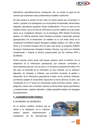LUFFI 5
delimitación, georreferenciación, localización, etc., en donde el papel de las
ciencias que estudiaban estas problemáticas resultaba insuficiente.
De esta manera la presión se hizo notar en ciertos países que comenzaron a
invertir y apostar a la investigación con el propósito de desarrollar herramientas
integrales geomáticas apoyando dichas problemáticas. Tal es el caso de los
Estados Unidos, que en el año de 1978 lanza su primer satélite (en lo que hasta
ahora es la constelación Navstar) con la tecnología GPS (Global Positioning
System). En 1982 la entonces Unión Soviética comienza a desarrollar estudios
geoespaciales con el lanzamiento de satélites en lo que hasta ahora es la
constelación GLONASS (Global Navigation Satellite System). En 1994, la AEE
(ESA) y la Comisión Europea (EC) se alían para lanzar el programa EGNOS
(European Geostacionary Navigation Overlay Service), que tenía por finalidad
complementar y mejorar el servicio proporcionado por los sistemas GPS y
GLONASS.
Dichos avances dieron pauta para apoyar estudios sobre el territorio con la
adaptación de la información geoespacial, que entonces comenzaba a
democratizarse para uso civil, ya que en un principio el propósito era bélico. Por
otro lado, el desarrollo de la informática se hizo presente con la evolución
fulgurante de hardware y software, que permitían comenzar la gestión y
tratamiento de la información geoespacial a través de los primeros sistemas,
permitiendo explotar la componente espacial en su forma atómica, es decir, una
coordenada en X y Y podía ser estructurada sobre primitivas (puntos, líneas y
polígonos), dando vida a visualizar vectores en forma lineal, figuras geométricas
y, posteriormente, cualquier elemento u objeto geográfico tratado con lenguajes
de programación.
II. FUNDAMENTACIÓN TEÓRICA
2. DEFINICIÓN DE GEOMÁTICA
Es un término científico moderno que se
refiere a la integración de la medición,
análisis, gestión, almacenamiento y
visualización de las descripciones y
 