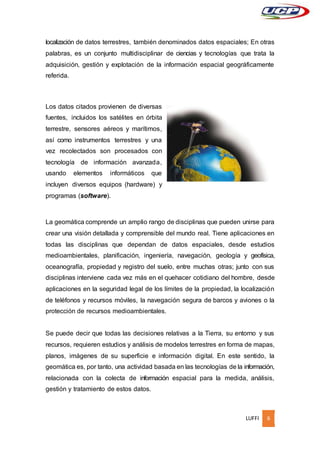 LUFFI 6
localización de datos terrestres, también denominados datos espaciales; En otras
palabras, es un conjunto multidisciplinar de ciencias y tecnologías que trata la
adquisición, gestión y explotación de la información espacial geográficamente
referida.
Los datos citados provienen de diversas
fuentes, incluidos los satélites en órbita
terrestre, sensores aéreos y marítimos,
así como instrumentos terrestres y una
vez recolectados son procesados con
tecnología de información avanzada,
usando elementos informáticos que
incluyen diversos equipos (hardware) y
programas (software).
La geomática comprende un amplio rango de disciplinas que pueden unirse para
crear una visión detallada y comprensible del mundo real. Tiene aplicaciones en
todas las disciplinas que dependan de datos espaciales, desde estudios
medioambientales, planificación, ingeniería, navegación, geología y geofísica,
oceanografía, propiedad y registro del suelo, entre muchas otras; junto con sus
disciplinas interviene cada vez más en el quehacer cotidiano del hombre, desde
aplicaciones en la seguridad legal de los límites de la propiedad, la localización
de teléfonos y recursos móviles, la navegación segura de barcos y aviones o la
protección de recursos medioambientales.
Se puede decir que todas las decisiones relativas a la Tierra, su entorno y sus
recursos, requieren estudios y análisis de modelos terrestres en forma de mapas,
planos, imágenes de su superficie e información digital. En este sentido, la
geomática es, por tanto, una actividad basada en las tecnologías de la información,
relacionada con la colecta de información espacial para la medida, análisis,
gestión y tratamiento de estos datos.
 