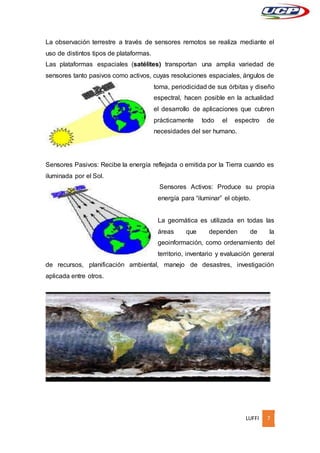 LUFFI 7
La observación terrestre a través de sensores remotos se realiza mediante el
uso de distintos tipos de plataformas.
Las plataformas espaciales (satélites) transportan una amplia variedad de
sensores tanto pasivos como activos, cuyas resoluciones espaciales, ángulos de
toma, periodicidad de sus órbitas y diseño
espectral, hacen posible en la actualidad
el desarrollo de aplicaciones que cubren
prácticamente todo el espectro de
necesidades del ser humano.
Sensores Pasivos: Recibe la energía reflejada o emitida por la Tierra cuando es
iluminada por el Sol.
Sensores Activos: Produce su propia
energía para “iluminar” el objeto.
La geomática es utilizada en todas las
áreas que dependen de la
geoinformación, como ordenamiento del
territorio, inventario y evaluación general
de recursos, planificación ambiental, manejo de desastres, investigación
aplicada entre otros.
 