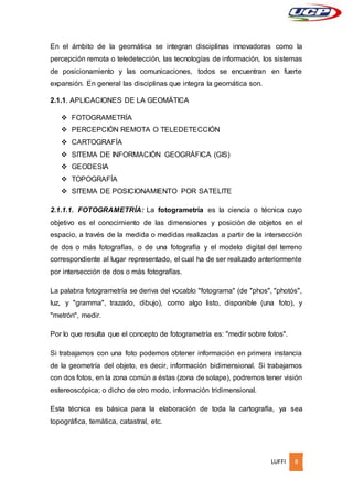 LUFFI 8
En el ámbito de la geomática se integran disciplinas innovadoras como la
percepción remota o teledetección, las tecnologías de información, los sistemas
de posicionamiento y las comunicaciones, todos se encuentran en fuerte
expansión. En general las disciplinas que integra la geomática son.
2.1.1. APLICACIONES DE LA GEOMÁTICA
 FOTOGRAMETRÍA
 PERCEPCIÓN REMOTA O TELEDETECCIÓN
 CARTOGRAFÍA
 SITEMA DE INFORMACIÓN GEOGRÁFICA (GIS)
 GEODESIA
 TOPOGRAFÍA
 SITEMA DE POSICIONAMIENTO POR SATELITE
2.1.1.1. FOTOGRAMETRÍA: La fotogrametría es la ciencia o técnica cuyo
objetivo es el conocimiento de las dimensiones y posición de objetos en el
espacio, a través de la medida o medidas realizadas a partir de la intersección
de dos o más fotografías, o de una fotografía y el modelo digital del terreno
correspondiente al lugar representado, el cual ha de ser realizado anteriormente
por intersección de dos o más fotografías.
La palabra fotogrametría se deriva del vocablo "fotograma" (de "phos", "photós",
luz, y "gramma", trazado, dibujo), como algo listo, disponible (una foto), y
"metrón", medir.
Por lo que resulta que el concepto de fotogrametría es: "medir sobre fotos".
Si trabajamos con una foto podemos obtener información en primera instancia
de la geometría del objeto, es decir, información bidimensional. Si trabajamos
con dos fotos, en la zona común a éstas (zona de solape), podremos tener visión
estereoscópica; o dicho de otro modo, información tridimensional.
Esta técnica es básica para la elaboración de toda la cartografía, ya sea
topográfica, temática, catastral, etc.
 