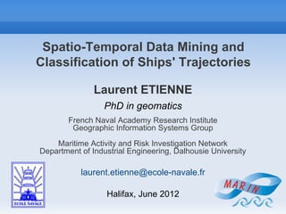 Spatio-Temporal Data Mining and
Classification of Ships' Trajectories

               Laurent ETIENNE
                  PhD in geomatics
        French Naval Academy Research Institute
         Geographic Information Systems Group
    Maritime Activity and Risk Investigation Network
Department of Industrial Engineering, Dalhousie University

           laurent.etienne@ecole-navale.fr

                  Halifax, June 2012
 