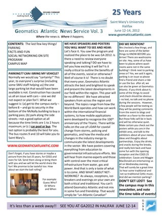 25 Years
                                                                                    Saint Mary’s University
                                                                                            Halifax
     Geomatics Atlantic News Service Vol. 3                                            June 12-14, 2012
                                                                                   www.geomaticsatlantic.com
                         Where the news is. Where it happens.

CONTENTS: The last few key things!             WE HAVE SPEAKERS AND POSTERS                  DID WE MENTION?
PARKING                                        YOU WILL WANT TO SEE AND HEAR:                We checked a few things, and
FACTS AND FUN                                  Let’s face it. You saw the program and        here are some of the better
                                               realized the place to be was GA 2012. Is      things to KNOW BEFORE you
SOCIAL NETWORKING ON SITE                                                                    Arrive! There are washrooms
PROGRAM                                        there a need to review everyone               on site. Hey, some of us have
CAMPUS MAP                                     speaking and talking? DO we have to           been to places where wash-
                                               tell you how exciting it will be? Is it       rooms were not in the same
                                               really critical to outline the benefits of    building! I think next to parking
PARKING?? CAN I BRING MY VEHICLE?              all of the events, social or otherwise?       areas or? Yes, we said it again,
Normally we would say “certainly!” This        Well of course it is! There is no doubt       parking is an issue so please
year, to everyone’s surprise (including                                                      find a friend and share a ride
                                               that every year, Geomatics Atlantic           or use the bus after all, we
some SMU staff helping us) the one             attracts the best and brightest to speak      can also be green at Geomatics
large parking lot that would have been         and present the latest developments in        Atlantic. If you think about it,
available is not. Construction has caused      our field within the region. This year will   some of the things to avoid
us all an issue with cars – one we did         be no different! We have attracted             and check should be obvious
not expect or plan for!!. What we              speakers from across the region and           – no text, no talk and no phone
suggest is: (a) get to the campus early –                                                    during the sessions. However,
                                               beyond. The topics range from how the         a few people will be texting as
before 8 – and go to security in the           World Bank operates and how can work          they will be posting comments
bottom of the McNally building to buy a        within the international financial            From the event to blogs and
parking pass; (b) park along the side          systems, to how mobile applications           twitter as a favor to the event.
streets –not a good option at all              were developed to recognize the 100th         But those folks will be in back
because the time limits are 1 to 2 hours       anniversary of the Titanic. There will be     and will be otherwise quiet.
maximum; or (c ) car pool or bus. The                                                        Make certain you check out the
                                               talks on the use of LiDAR for coastal         posters while you are in the
last option is probably the best for you.      change from storms, policing and              exhibit area, and talk to the
The bus routes 9 and 10 will take you to       geomatics, and how the media and              exhibitors about all your needs,
Saint Mary’s.                                  changes in the industry merge to              ideas and thoughts about
                                               communicate the latest developments           partnerships. Enjoy the drinks
                                                                                             and snacks during the breaks,
WWW.GEOMATICSATLANTIC.COM                      in the sector. We have posters covering
                                                                                             and really kick back and have
                                               everything from education to                  some fun with the opening
Don’t forget, if you have stories or maybe a   governmental infrastructure efforts. We       reception and the COGS 25
picture from the last 25 years, for COGS and   will hear from marine experts and those       celebration. Cassie and Maggie
even for GA. Send them along or bring them     with control over the most critical           MacDonald are entertaining us
with you and we will let the world share the                                                 all on Wednesday evening.
                                               infrastructure from water, gas and
fun! We promise to be tasteful too. How                                                      That will surely be a great time
about we start the ball rolling?               power. And that is only a taste of what
                                                                                              to hear some traditional and
                                               is to come. AND WHAT ABOUT NET-                not-so-traditional Celtic music.
                                               WORKING? As always, receptions, ice-          And did we mention parking?
                               For example:    breakers and evenings on your own are
                               Guess Who?
                                                                                             DON’T GET LOST! See
                                               both critical and traditional. You can’t
                                Or Where                                                     the campus map in this
                                               attend Geomatics Atlantic and not mix
                                 and When                                                    newsletter, and note
                                               in some fun and friendship. That would
                                               simply be “un-Atlantic Canadian”              the time table of events!
                                                                                                                  G
                                                                                                                  A
 It’s less than a week away!! SEE YOU AT GA2012 IN HALIFAX JUNE 12-14                                             N
                                                                                                                  S
 