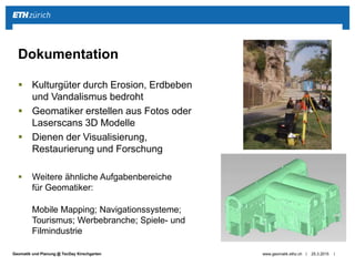 ||Geomatik und Planung @ TecDay Kirschgarten
 Kulturgüter durch Erosion, Erdbeben
und Vandalismus bedroht
 Geomatiker erstellen aus Fotos oder
Laserscans 3D Modelle
 Dienen der Visualisierung,
Restaurierung und Forschung
 Weitere ähnliche Aufgabenbereiche
für Geomatiker:
Mobile Mapping; Navigationssysteme;
Tourismus; Werbebranche; Spiele- und
Filmindustrie
25.3.2015www.geomatik.ethz.ch
Dokumentation
 