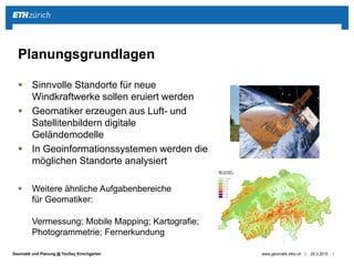 ||Geomatik und Planung @ TecDay Kirschgarten
 Sinnvolle Standorte für neue
Windkraftwerke sollen eruiert werden
 Geomatiker erzeugen aus Luft- und
Satellitenbildern digitale
Geländemodelle
 In Geoinformationssystemen werden die
möglichen Standorte analysiert
 Weitere ähnliche Aufgabenbereiche
für Geomatiker:
Vermessung; Mobile Mapping; Kartografie;
Photogrammetrie; Fernerkundung
25.3.2015www.geomatik.ethz.ch
Planungsgrundlagen
 