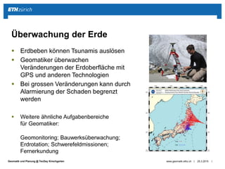 ||Geomatik und Planung @ TecDay Kirschgarten
 Erdbeben können Tsunamis auslösen
 Geomatiker überwachen
Veränderungen der Erdoberfläche mit
GPS und anderen Technologien
 Bei grossen Veränderungen kann durch
Alarmierung der Schaden begrenzt
werden
 Weitere ähnliche Aufgabenbereiche
für Geomatiker:
Geomonitoring; Bauwerksüberwachung;
Erdrotation; Schwerefeldmissionen;
Fernerkundung
25.3.2015www.geomatik.ethz.ch
Überwachung der Erde
 