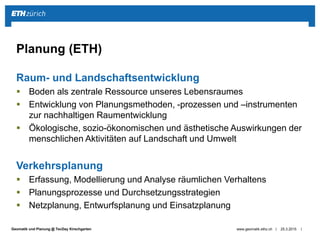 ||Geomatik und Planung @ TecDay Kirschgarten
Raum- und Landschaftsentwicklung
 Boden als zentrale Ressource unseres Lebensraumes
 Entwicklung von Planungsmethoden, -prozessen und –instrumenten
zur nachhaltigen Raumentwicklung
 Ökologische, sozio-ökonomischen und ästhetische Auswirkungen der
menschlichen Aktivitäten auf Landschaft und Umwelt
Verkehrsplanung
 Erfassung, Modellierung und Analyse räumlichen Verhaltens
 Planungsprozesse und Durchsetzungsstrategien
 Netzplanung, Entwurfsplanung und Einsatzplanung
25.3.2015www.geomatik.ethz.ch
Planung (ETH)
 