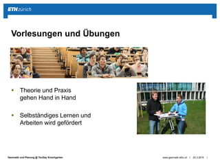 ||Geomatik und Planung @ TecDay Kirschgarten
 Theorie und Praxis
gehen Hand in Hand
 Selbständiges Lernen und
Arbeiten wird gefördert
25.3.2015www.geomatik.ethz.ch
Vorlesungen und Übungen
 