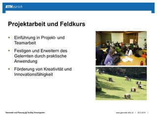 ||Geomatik und Planung @ TecDay Kirschgarten
 Einführung in Projekt- und
Teamarbeit
 Festigen und Erweitern des
Gelernten durch praktische
Anwendung
 Förderung von Kreativität und
Innovationsfähigkeit
25.3.2015www.geomatik.ethz.ch
Projektarbeit und Feldkurs
 