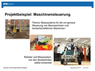 ||Geomatik und Planung @ TecDay Kirschgarten 25.3.2015www.geomatik.ethz.ch
Projektbeispiel: Maschinensteuerung
Thema: Messsysteme für die cm-genaue
Steuerung von Baumaschinen und
landwirtschaftlichen Maschinen
Roboter und Messsystem,
von den Studierenden
selbst entwickelt
 
