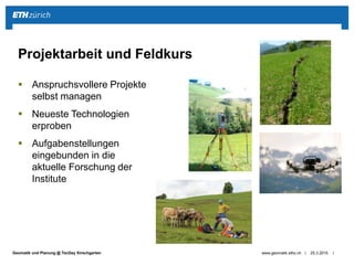 ||Geomatik und Planung @ TecDay Kirschgarten
 Anspruchsvollere Projekte
selbst managen
 Neueste Technologien
erproben
 Aufgabenstellungen
eingebunden in die
aktuelle Forschung der
Institute
25.3.2015www.geomatik.ethz.ch
Projektarbeit und Feldkurs
 