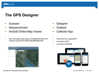 ||Geomatik und Planung @ TecDay Kirschgarten
 Guesser
 Klassenzimmer
 ArcGIS Online Map Viewer
 http://schoolgis.maps.arcgis.com/apps/Edit/index.htm
l?appid=ceae57ad51764fbca48ef69496825006
 Designer
 Outdoor
 Collector App
 Username:test_zugang2013
 First Name:TEST
 Last Name:ZUGANG
25.3.2015www.geomatik.ethz.ch
The GPS Designer
 