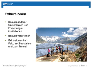 ||Geomatik und Planung @ TecDay Kirschgarten
 Besuch anderer
Universitäten und
Forschungs-
institutionen
 Besuch von Firmen
 Exkursionen ins
Feld, auf Baustellen
und zum Tunnel
25.3.2015www.geomatik.ethz.ch
Exkursionen
 