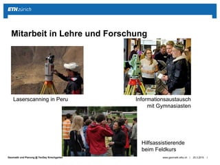 ||Geomatik und Planung @ TecDay Kirschgarten 25.3.2015www.geomatik.ethz.ch
Mitarbeit in Lehre und Forschung
Laserscanning in Peru
Hilfsassistierende
beim Feldkurs
Informationsaustausch
mit Gymnasiasten
 