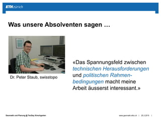 ||Geomatik und Planung @ TecDay Kirschgarten 25.3.2015www.geomatik.ethz.ch
Was unsere Absolventen sagen …
Dr. Peter Staub, swisstopo
«Das Spannungsfeld zwischen
technischen Herausforderungen
und politischen Rahmen-
bedingungen macht meine
Arbeit äusserst interessant.»
 