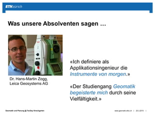 ||Geomatik und Planung @ TecDay Kirschgarten 25.3.2015www.geomatik.ethz.ch
Was unsere Absolventen sagen …
Dr. Hans-Martin Zogg,
Leica Geosystems AG
«Ich definiere als
Applikationsingenieur die
Instrumente von morgen.»
«Der Studiengang Geomatik
begeisterte mich durch seine
Vielfältigkeit.»
 